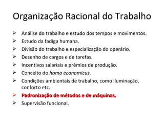 Organização Racional do Trabalho
 Análise do trabalho e estudo dos tempos e movimentos.
 Estudo da fadiga humana.
 Divisão do trabalho e especialização do operário.
 Desenho de cargos e de tarefas.
 Incentivos salariais e prêmios de produção.
 Conceito do homo economicus.
 Condições ambientais de trabalho, como iluminação,
  conforto etc.
 Padronização de métodos e de máquinas.
 Supervisão funcional.
 