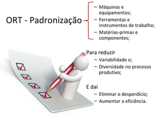 – Máquinas e
                          equipamentos;
ORT - Padronização      – Ferramentas e
                          instrumentos de trabalho;
                        – Matérias-primas e
                          componentes;

                     Para reduzir
                        – Variabilidade e;
                        – Diversidade no processo
                          produtivo;

                     E daí
                        – Eliminar o desperdício;
                        – Aumentar a eficiência.
 