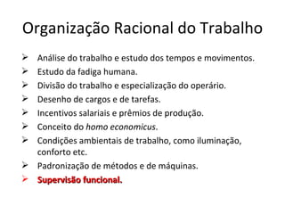 Organização Racional do Trabalho
 Análise do trabalho e estudo dos tempos e movimentos.
 Estudo da fadiga humana.
 Divisão do trabalho e especialização do operário.
 Desenho de cargos e de tarefas.
 Incentivos salariais e prêmios de produção.
 Conceito do homo economicus.
 Condições ambientais de trabalho, como iluminação,
  conforto etc.
 Padronização de métodos e de máquinas.
 Supervisão funcional.
 