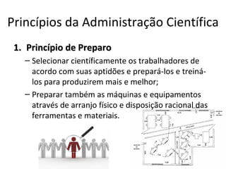 Princípios da Administração Científica
 1. Princípio de Preparo
   – Selecionar científicamente os trabalhadores de
     acordo com suas aptidões e prepará-los e treiná-
     los para produzirem mais e melhor;
   – Preparar também as máquinas e equipamentos
     através de arranjo físico e disposição racional das
     ferramentas e materiais.
 