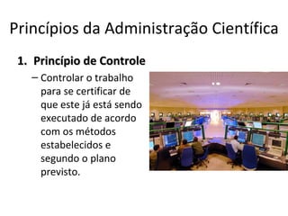 Princípios da Administração Científica
 1. Princípio de Controle
   – Controlar o trabalho
     para se certificar de
     que este já está sendo
     executado de acordo
     com os métodos
     estabelecidos e
     segundo o plano
     previsto.
 