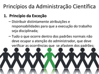 Princípios da Administração Científica
1. Princípio da Exceção
  – Distribuir distintamente atribuições e
    responsabilidades para que a execução do trabalho
    seja disciplinada;
  – Tudo o que ocorre dentro dos padrões normais não
    deve ocupar a atenção do administrador, que deve
    verificar as ocorrências que se afastem dos padrões;
 