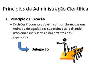 Princípios da Administração Científica
 1. Princípio da Exceção
   – Decisões frequentes devem ser transformadas em
     rotinas e delegadas aos subordinados, deixando
     problemas mais sérios e importantes aos
     superiores.


                Delegação
 