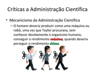 Críticas a Administração Científica
• Mecanicismo da Administração Científica
  – O homem deveria produzir como uma máquina ou
    robô, uma vez que Taylor procurava, sem
    conhecer devidamente o organismo humano,
    conseguir o rendimento máximo, quando deveria
                           máximo
    perseguir o rendimento ótimo.
                           ótimo
 