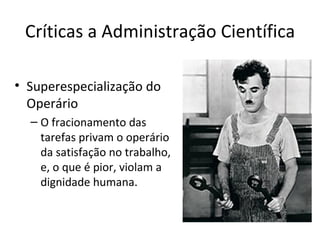 Críticas a Administração Científica

• Superespecialização do
  Operário
  – O fracionamento das
    tarefas privam o operário
    da satisfação no trabalho,
    e, o que é pior, violam a
    dignidade humana.
 