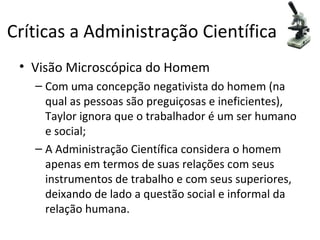 Críticas a Administração Científica
 • Visão Microscópica do Homem
   – Com uma concepção negativista do homem (na
     qual as pessoas são preguiçosas e ineficientes),
     Taylor ignora que o trabalhador é um ser humano
     e social;
   – A Administração Científica considera o homem
     apenas em termos de suas relações com seus
     instrumentos de trabalho e com seus superiores,
     deixando de lado a questão social e informal da
     relação humana.
 