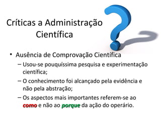 Críticas a Administração
        Científica
• Ausência de Comprovação Científica
  – Usou-se pouquíssima pesquisa e experimentação
    científica;
  – O conhecimento foi alcançado pela evidência e
    não pela abstração;
  – Os aspectos mais importantes referem-se ao
    como e não ao porque da ação do operário.
 