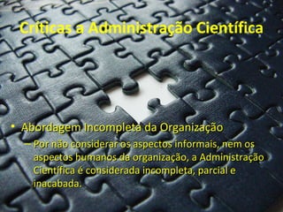 Críticas a Administração Científica




• Abordagem Incompleta da Organização
  – Por não considerar os aspectos informais, nem os
    aspectos humanos da organização, a Administração
    Científica é considerada incompleta, parcial e
    inacabada.
 
