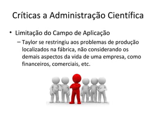 Críticas a Administração Científica
• Limitação do Campo de Aplicação
  – Taylor se restringiu aos problemas de produção
    localizados na fábrica, não considerando os
    demais aspectos da vida de uma empresa, como
    financeiros, comerciais, etc.
 