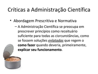 Críticas a Administração Científica
• Abordagem Prescritiva e Normativa
  – A Administração Científica se preocupa em
    prescrever princípios como receituário
    suficiente para todas as cisrcunstâncias, como
    se fossem soluções enlatadas que regem o
    como fazer quando deveria, primeiramente,
    explicar seu funcionamento.
                 funcionamento
 