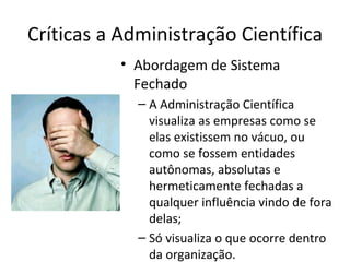 Críticas a Administração Científica
           • Abordagem de Sistema
             Fechado
             – A Administração Científica
               visualiza as empresas como se
               elas existissem no vácuo, ou
               como se fossem entidades
               autônomas, absolutas e
               hermeticamente fechadas a
               qualquer influência vindo de fora
               delas;
             – Só visualiza o que ocorre dentro
               da organização.
 