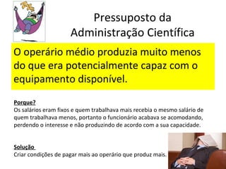 Pressuposto da
                     Administração Científica
O operário médio produzia muito menos
do que era potencialmente capaz com o
equipamento disponível.
Porque?
Os salários eram fixos e quem trabalhava mais recebia o mesmo salário de
quem trabalhava menos, portanto o funcionário acabava se acomodando,
perdendo o interesse e não produzindo de acordo com a sua capacidade.


Solução
Criar condições de pagar mais ao operário que produz mais.
 