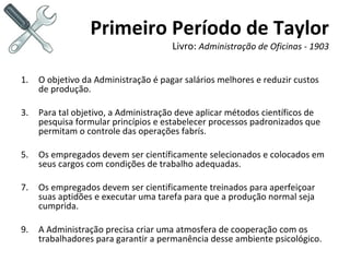 Primeiro Período de Taylor
                                      Livro: Administração de Oficinas - 1903


1.   O objetivo da Administração é pagar salários melhores e reduzir custos
     de produção.

3.   Para tal objetivo, a Administração deve aplicar métodos científicos de
     pesquisa formular princípios e estabelecer processos padronizados que
     permitam o controle das operações fabrís.

5.   Os empregados devem ser científicamente selecionados e colocados em
     seus cargos com condições de trabalho adequadas.

7.   Os empregados devem ser cientificamente treinados para aperfeiçoar
     suas aptidões e executar uma tarefa para que a produção normal seja
     cumprida.

9.   A Administração precisa criar uma atmosfera de cooperação com os
     trabalhadores para garantir a permanência desse ambiente psicológico.
 