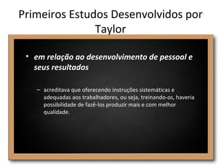 Primeiros Estudos Desenvolvidos por
               Taylor

 • em relação ao desenvolvimento de pessoal e
   seus resultados

   – acreditava que oferecendo instruções sistemáticas e
     adequadas aos trabalhadores, ou seja, treinando-os, haveria
     possibilidade de fazê-los produzir mais e com melhor
     qualidade.
 