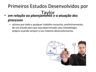 Primeiros Estudos Desenvolvidos por
•
                        Taylor a atuação dos
    em relação ao planejamento e
    processos
    – achava que todo e qualquer trabalho necessita, preliminarmente,
      de um estudo para que seja determinada uma metodologia
      própria visando sempre o seu máximo desenvolvimento.
 
