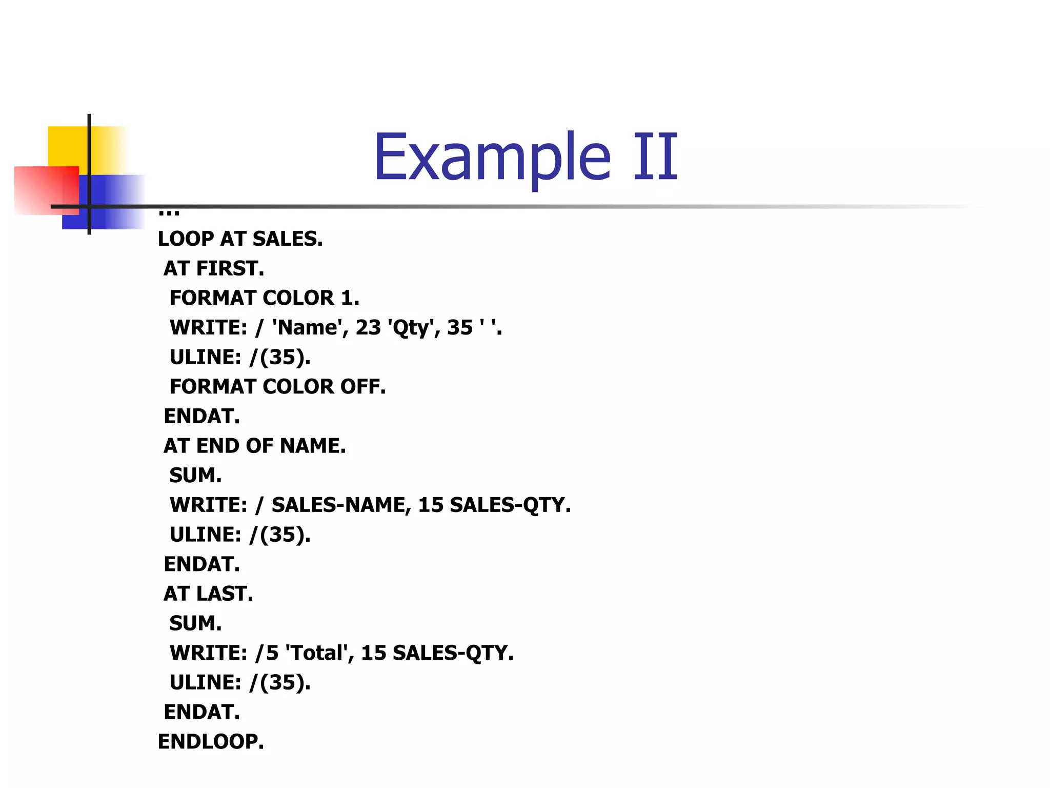Example II
…
LOOP AT SALES.
 AT FIRST.
 FORMAT COLOR 1.
 WRITE: / 'Name', 23 'Qty', 35 ' '.
 ULINE: /(35).
 FORMAT COLOR OFF.
 ENDAT.
 AT END OF NAME.
 SUM.
 WRITE: / SALES-NAME, 15 SALES-QTY.
 ULINE: /(35).
 ENDAT.
 AT LAST.
 SUM.
 WRITE: /5 'Total', 15 SALES-QTY.
 ULINE: /(35).
 ENDAT.
ENDLOOP.
 