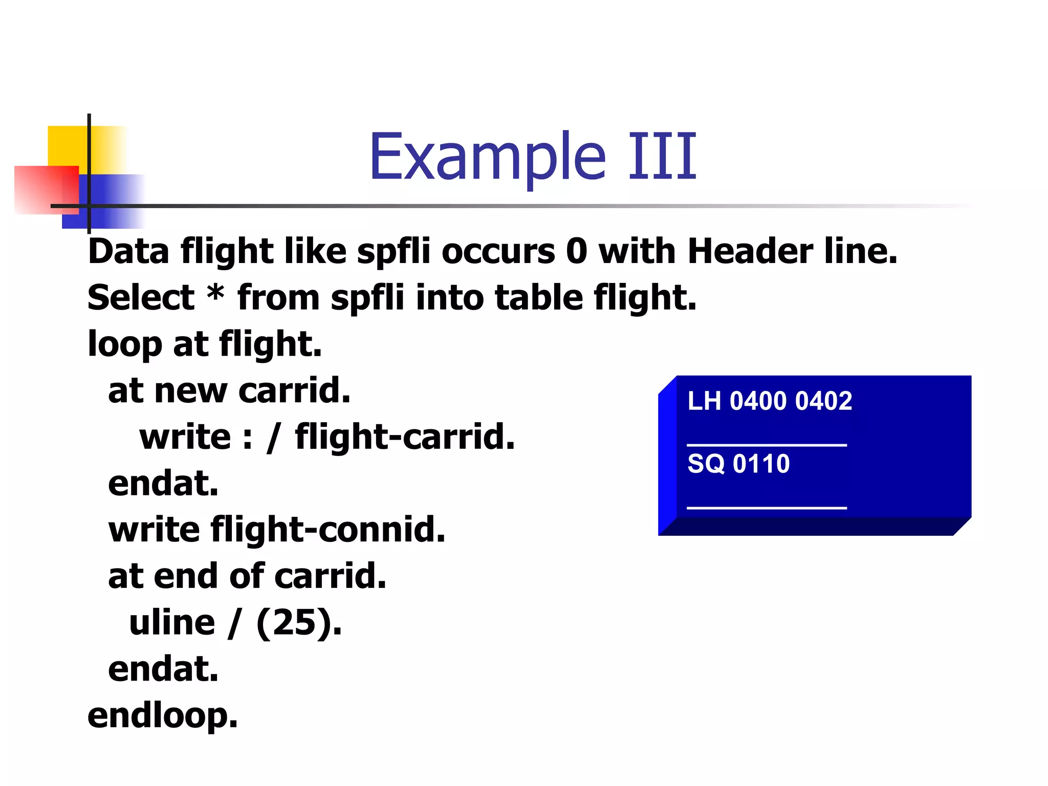 Example III
Data flight like spfli occurs 0 with Header line.
Select * from spfli into table flight.
loop at flight.
 at new carrid.                      LH 0400 0402
   write : / flight-carrid.          ___________
                                     SQ 0110
 endat.                              ___________
 write flight-connid.
 at end of carrid.
  uline / (25).
 endat.
endloop.
 
