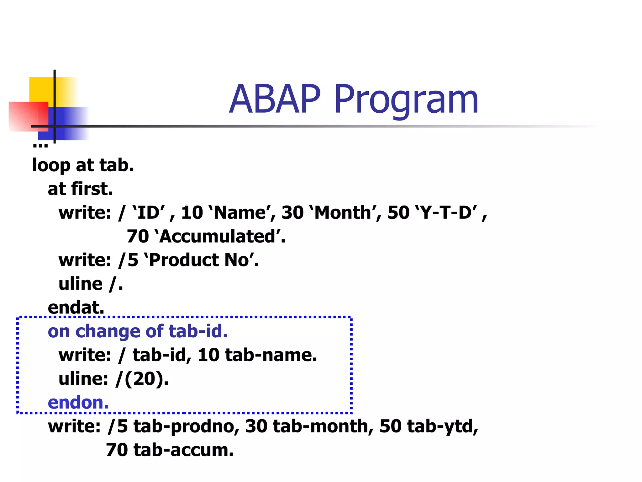 ABAP Program
...
loop at tab.
   at first.
    write: / ‘ID’ , 10 ‘Name’, 30 ‘Month’, 50 ‘Y-T-D’ ,
             70 ‘Accumulated’.
    write: /5 ‘Product No’.
    uline /.
   endat.
   on change of tab-id.
    write: / tab-id, 10 tab-name.
    uline: /(20).
   endon.
   write: /5 tab-prodno, 30 tab-month, 50 tab-ytd,
           70 tab-accum.
 