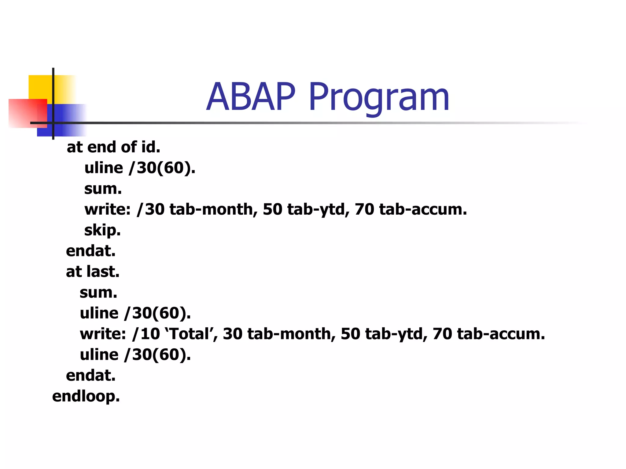 ABAP Program
  at end of id.
     uline /30(60).
     sum.
     write: /30 tab-month, 50 tab-ytd, 70 tab-accum.
     skip.
 endat.
 at last.
    sum.
    uline /30(60).
    write: /10 ‘Total’, 30 tab-month, 50 tab-ytd, 70 tab-accum.
    uline /30(60).
 endat.
endloop.
 