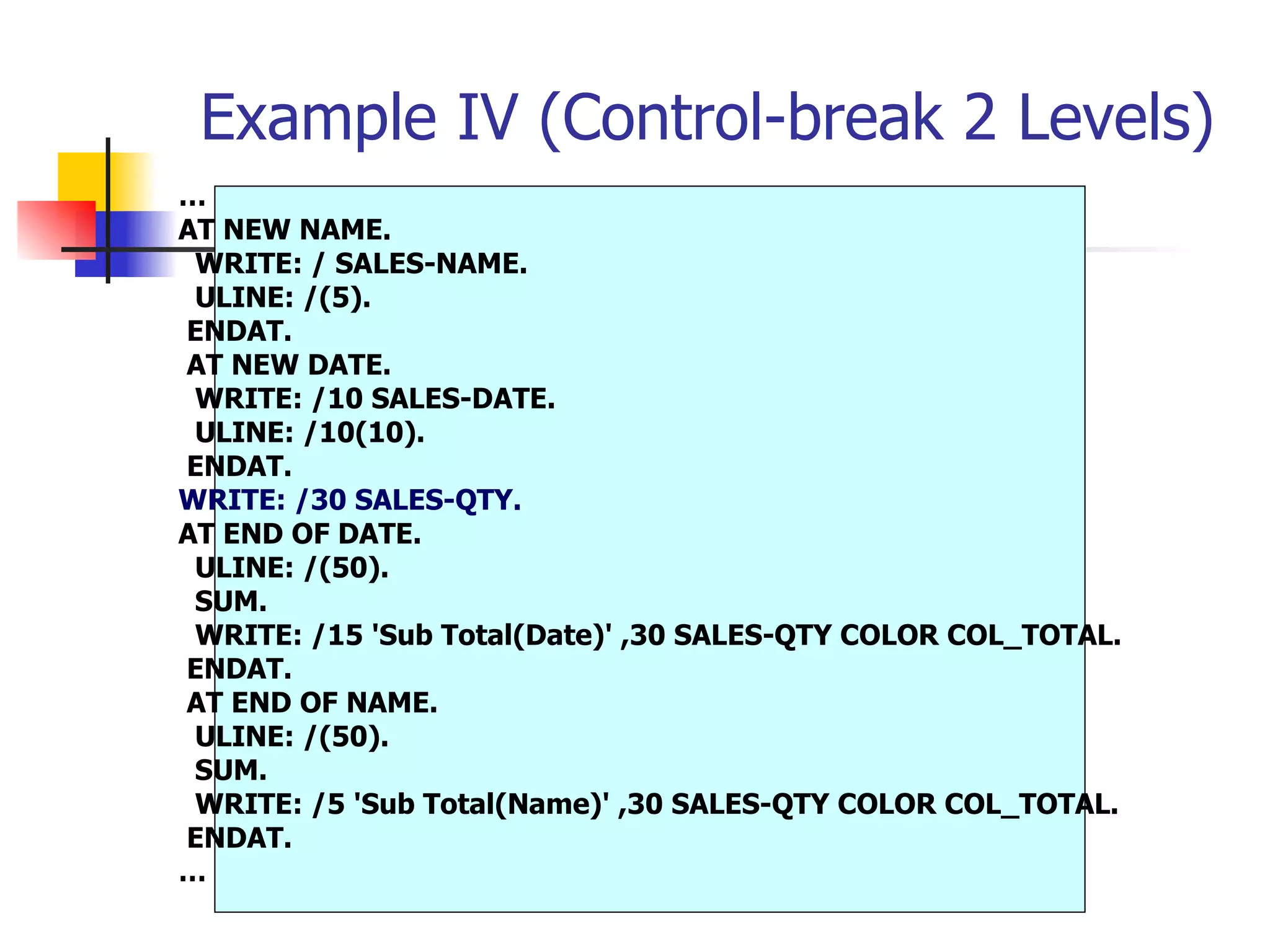 Example IV (Control-break 2 Levels)
…
AT NEW NAME.
 WRITE: / SALES-NAME.
 ULINE: /(5).
ENDAT.
AT NEW DATE.
 WRITE: /10 SALES-DATE.
 ULINE: /10(10).
ENDAT.
WRITE: /30 SALES-QTY.
AT END OF DATE.
 ULINE: /(50).
 SUM.
 WRITE: /15 'Sub Total(Date)' ,30 SALES-QTY COLOR COL_TOTAL.
ENDAT.
AT END OF NAME.
 ULINE: /(50).
 SUM.
 WRITE: /5 'Sub Total(Name)' ,30 SALES-QTY COLOR COL_TOTAL.
ENDAT.
…
 