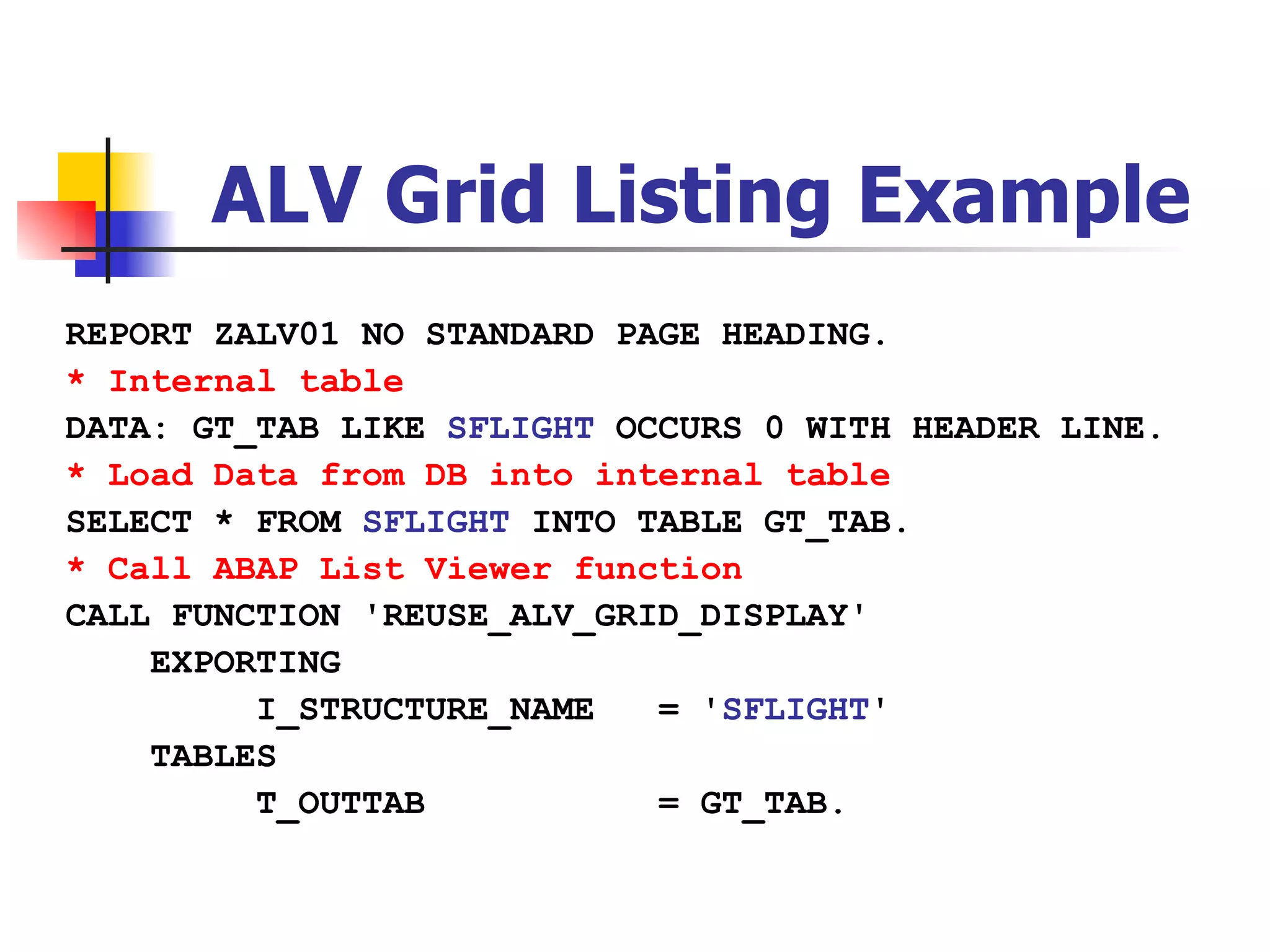 ALV Grid Listing Example
REPORT ZALV01 NO STANDARD PAGE HEADING.
* Internal table
DATA: GT_TAB LIKE SFLIGHT OCCURS 0 WITH HEADER LINE.
* Load Data from DB into internal table
SELECT * FROM SFLIGHT INTO TABLE GT_TAB.
* Call ABAP List Viewer function
CALL FUNCTION 'REUSE_ALV_GRID_DISPLAY'
    EXPORTING
         I_STRUCTURE_NAME   = 'SFLIGHT'
    TABLES
         T_OUTTAB           = GT_TAB.
 