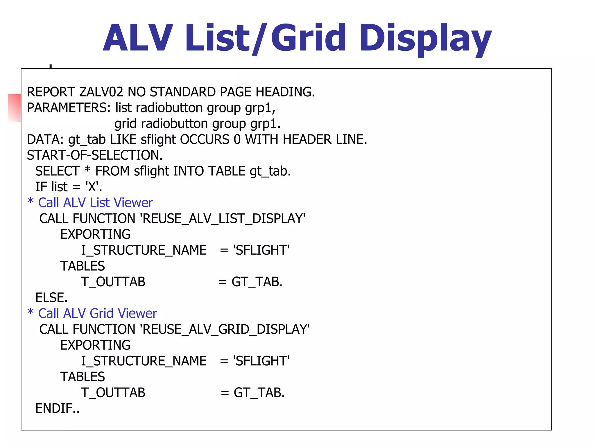 ALV List/Grid Display
REPORT ZALV02 NO STANDARD PAGE HEADING.
PARAMETERS: list radiobutton group grp1,
                grid radiobutton group grp1.
DATA: gt_tab LIKE sflight OCCURS 0 WITH HEADER LINE.
START-OF-SELECTION.
 SELECT * FROM sflight INTO TABLE gt_tab.
 IF list = 'X'.
* Call ALV List Viewer
  CALL FUNCTION 'REUSE_ALV_LIST_DISPLAY'
       EXPORTING
          I_STRUCTURE_NAME = 'SFLIGHT'
       TABLES
          T_OUTTAB                = GT_TAB.
 ELSE.
* Call ALV Grid Viewer
  CALL FUNCTION 'REUSE_ALV_GRID_DISPLAY'
       EXPORTING
          I_STRUCTURE_NAME = 'SFLIGHT'
       TABLES
          T_OUTTAB                = GT_TAB.
 ENDIF..
 