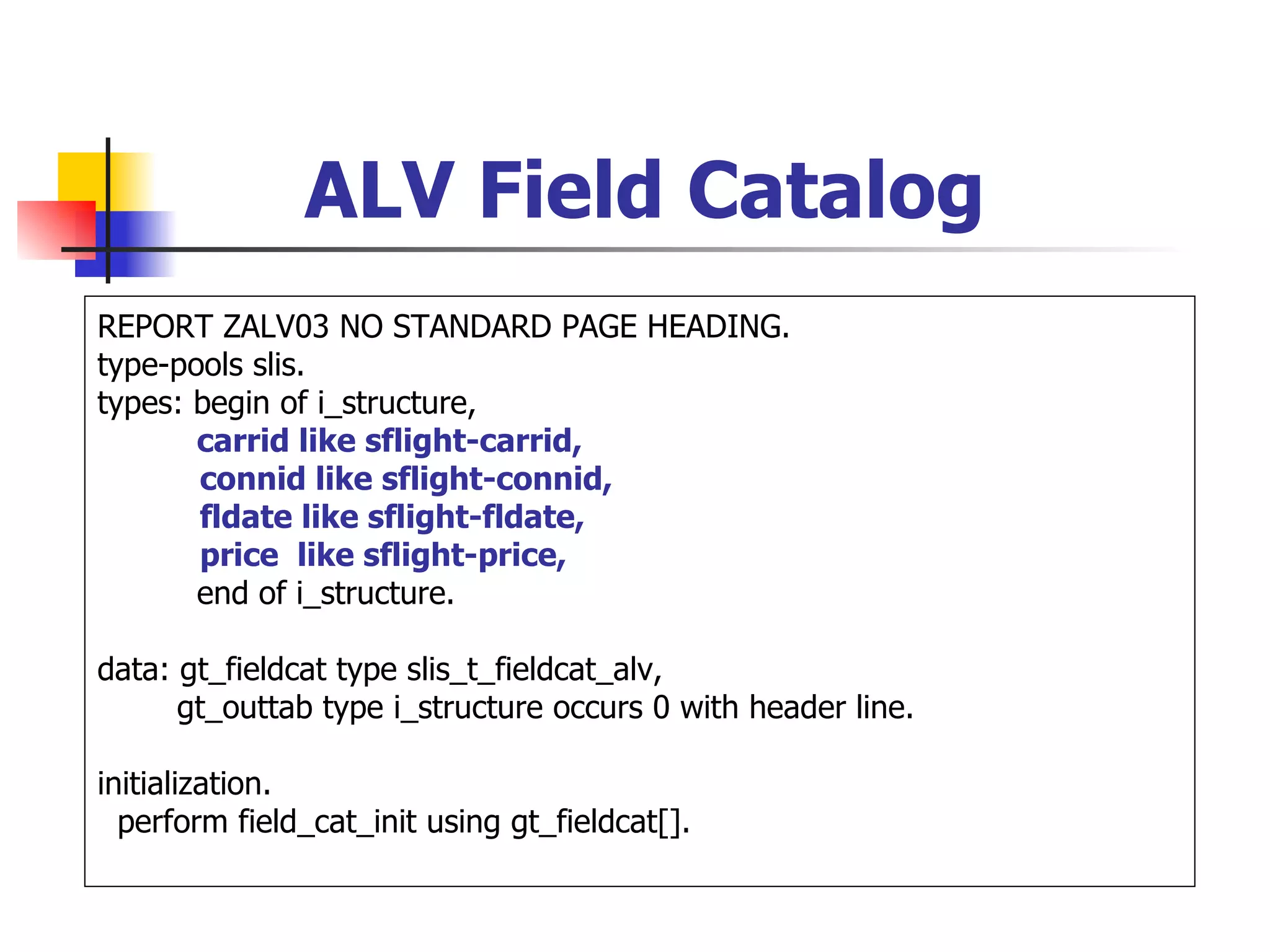 ALV Field Catalog
REPORT ZALV03 NO STANDARD PAGE HEADING.
type-pools slis.
types: begin of i_structure,
       carrid like sflight-carrid,
       connid like sflight-connid,
       fldate like sflight-fldate,
       price like sflight-price,
       end of i_structure.

data: gt_fieldcat type slis_t_fieldcat_alv,
      gt_outtab type i_structure occurs 0 with header line.

initialization.
  perform field_cat_init using gt_fieldcat[].
 