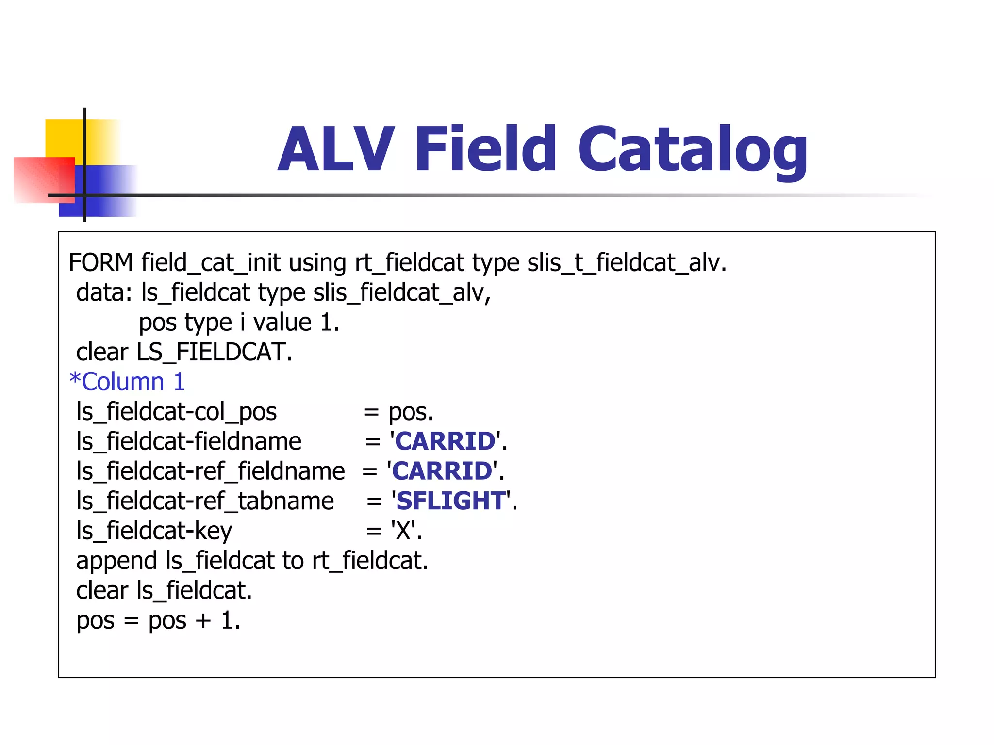 ALV Field Catalog
FORM field_cat_init using rt_fieldcat type slis_t_fieldcat_alv.
 data: ls_fieldcat type slis_fieldcat_alv,
        pos type i value 1.
 clear LS_FIELDCAT.
*Column 1
 ls_fieldcat-col_pos         = pos.
 ls_fieldcat-fieldname       = 'CARRID'.
 ls_fieldcat-ref_fieldname = 'CARRID'.
 ls_fieldcat-ref_tabname = 'SFLIGHT'.
 ls_fieldcat-key              = 'X'.
 append ls_fieldcat to rt_fieldcat.
 clear ls_fieldcat.
 pos = pos + 1.
 