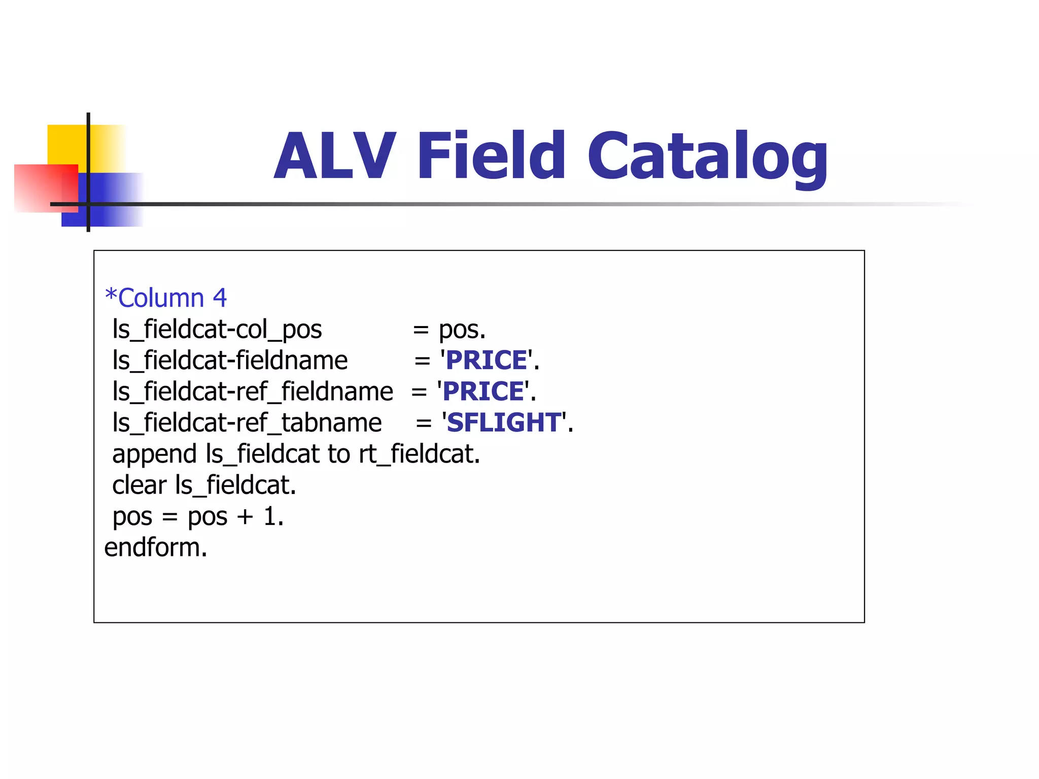 ALV Field Catalog

*Column 4
 ls_fieldcat-col_pos        = pos.
 ls_fieldcat-fieldname       = 'PRICE'.
 ls_fieldcat-ref_fieldname = 'PRICE'.
 ls_fieldcat-ref_tabname = 'SFLIGHT'.
 append ls_fieldcat to rt_fieldcat.
 clear ls_fieldcat.
 pos = pos + 1.
endform.
 