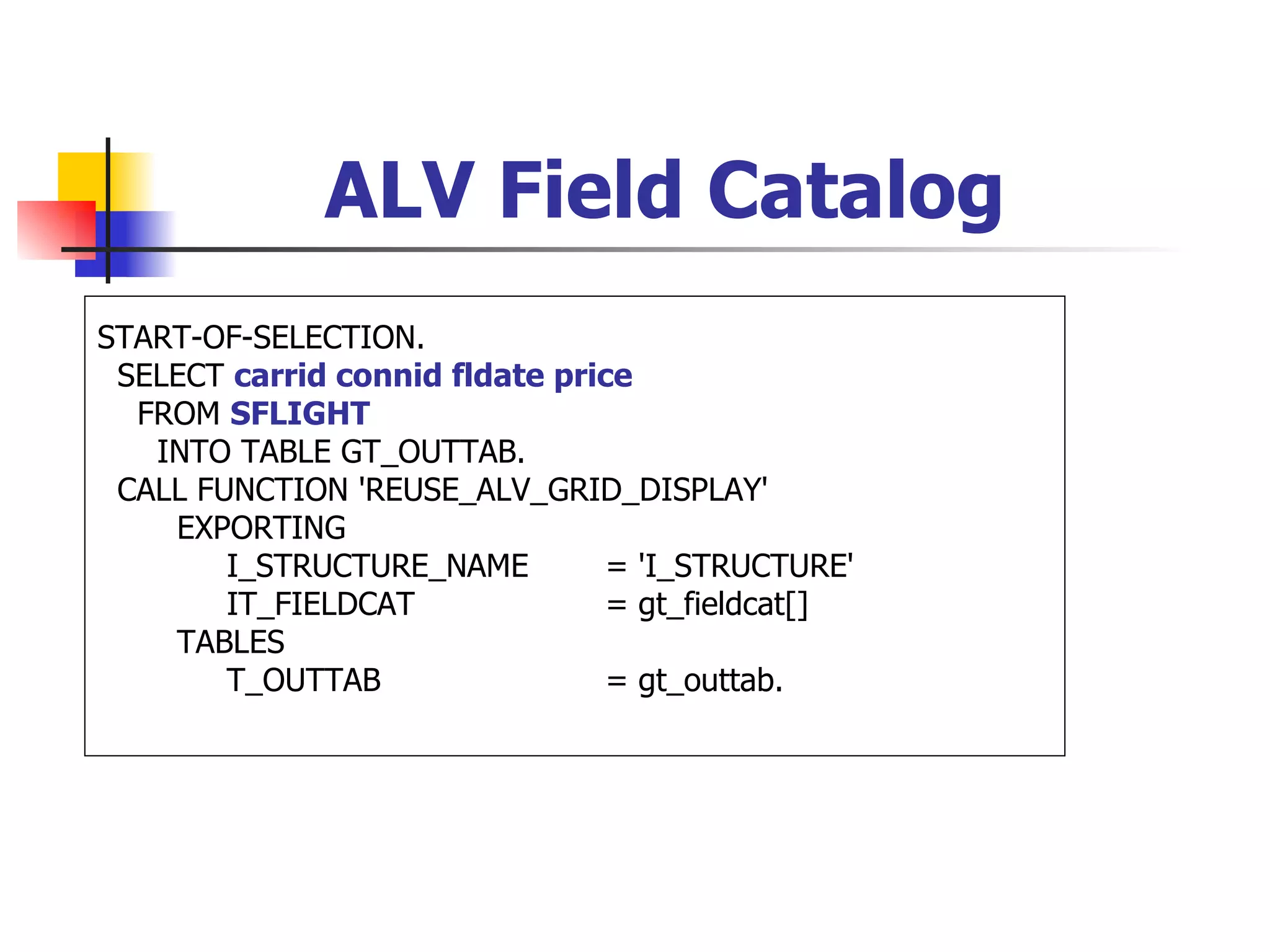 ALV Field Catalog
START-OF-SELECTION.
 SELECT carrid connid fldate price
  FROM SFLIGHT
   INTO TABLE GT_OUTTAB.
 CALL FUNCTION 'REUSE_ALV_GRID_DISPLAY'
    EXPORTING
        I_STRUCTURE_NAME         = 'I_STRUCTURE'
        IT_FIELDCAT              = gt_fieldcat[]
    TABLES
        T_OUTTAB                 = gt_outtab.
 