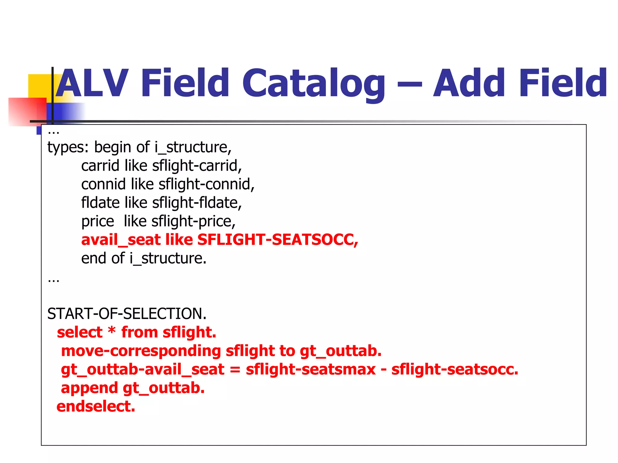 ALV Field Catalog – Add Field
…
types: begin of i_structure,
     carrid like sflight-carrid,
     connid like sflight-connid,
     fldate like sflight-fldate,
     price like sflight-price,
     avail_seat like SFLIGHT-SEATSOCC,
     end of i_structure.
…

START-OF-SELECTION.
 select * from sflight.
  move-corresponding sflight to gt_outtab.
  gt_outtab-avail_seat = sflight-seatsmax - sflight-seatsocc.
  append gt_outtab.
 endselect.
 