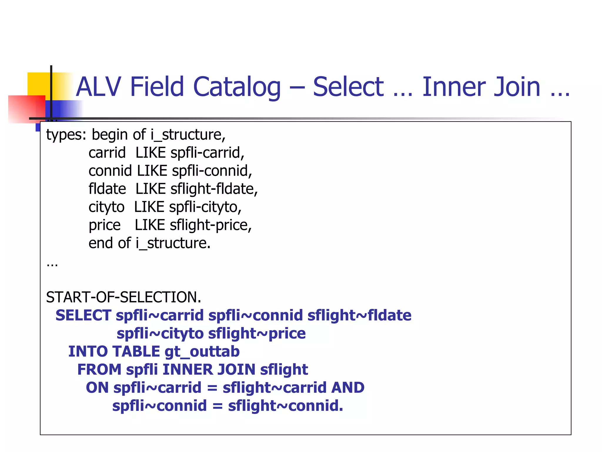 ALV Field Catalog – Select … Inner Join …
…
types: begin of i_structure,
      carrid LIKE spfli-carrid,
      connid LIKE spfli-connid,
      fldate LIKE sflight-fldate,
      cityto LIKE spfli-cityto,
      price LIKE sflight-price,
      end of i_structure.
…

START-OF-SELECTION.
 SELECT spfli~carrid spfli~connid sflight~fldate
         spfli~cityto sflight~price
   INTO TABLE gt_outtab
    FROM spfli INNER JOIN sflight
     ON spfli~carrid = sflight~carrid AND
        spfli~connid = sflight~connid.
 
