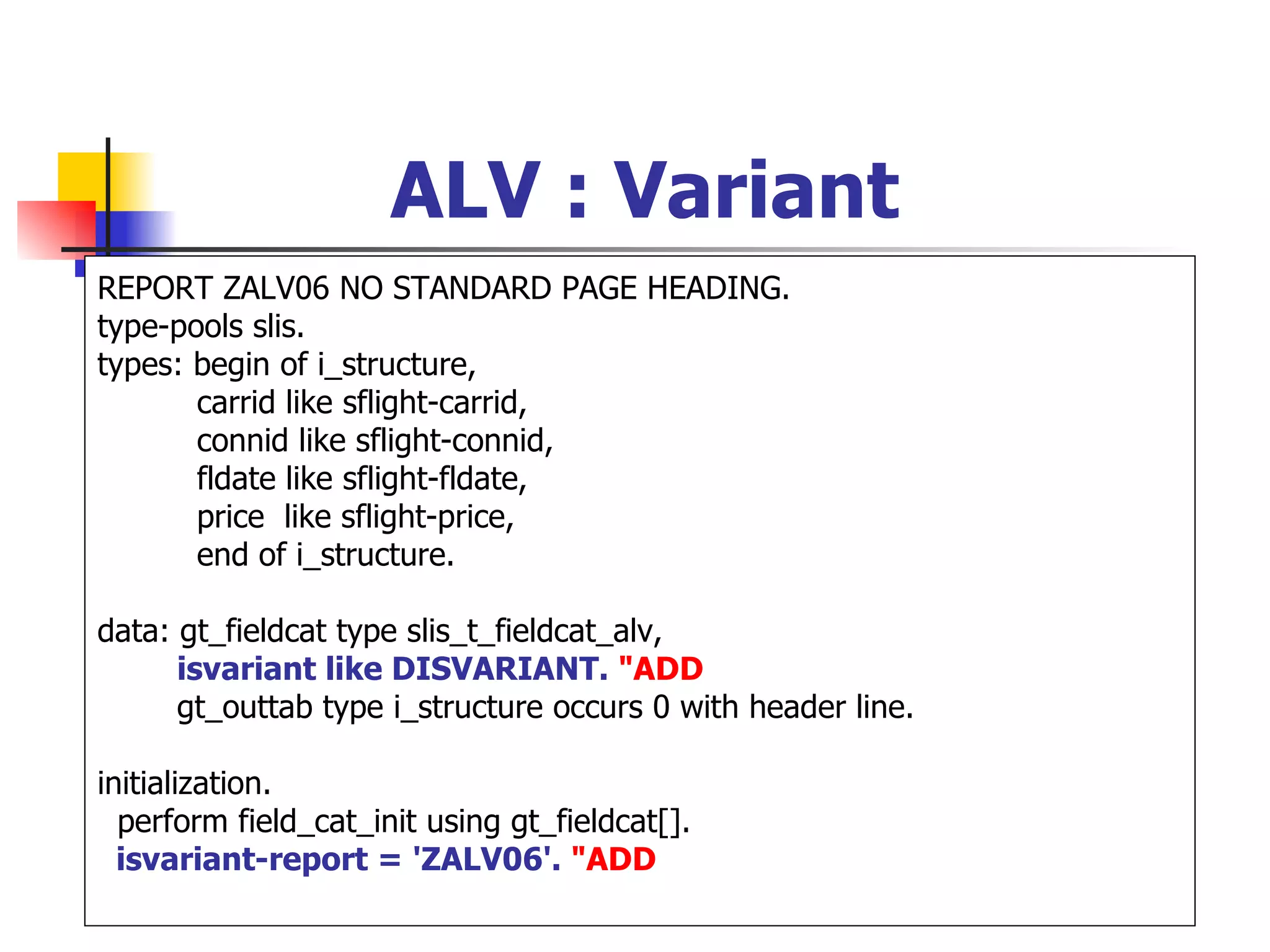 ALV : Variant
REPORT ZALV06 NO STANDARD PAGE HEADING.
type-pools slis.
types: begin of i_structure,
       carrid like sflight-carrid,
       connid like sflight-connid,
       fldate like sflight-fldate,
       price like sflight-price,
       end of i_structure.

data: gt_fieldcat type slis_t_fieldcat_alv,
      isvariant like DISVARIANT. "ADD
      gt_outtab type i_structure occurs 0 with header line.

initialization.
  perform field_cat_init using gt_fieldcat[].
  isvariant-report = 'ZALV06'. "ADD
 