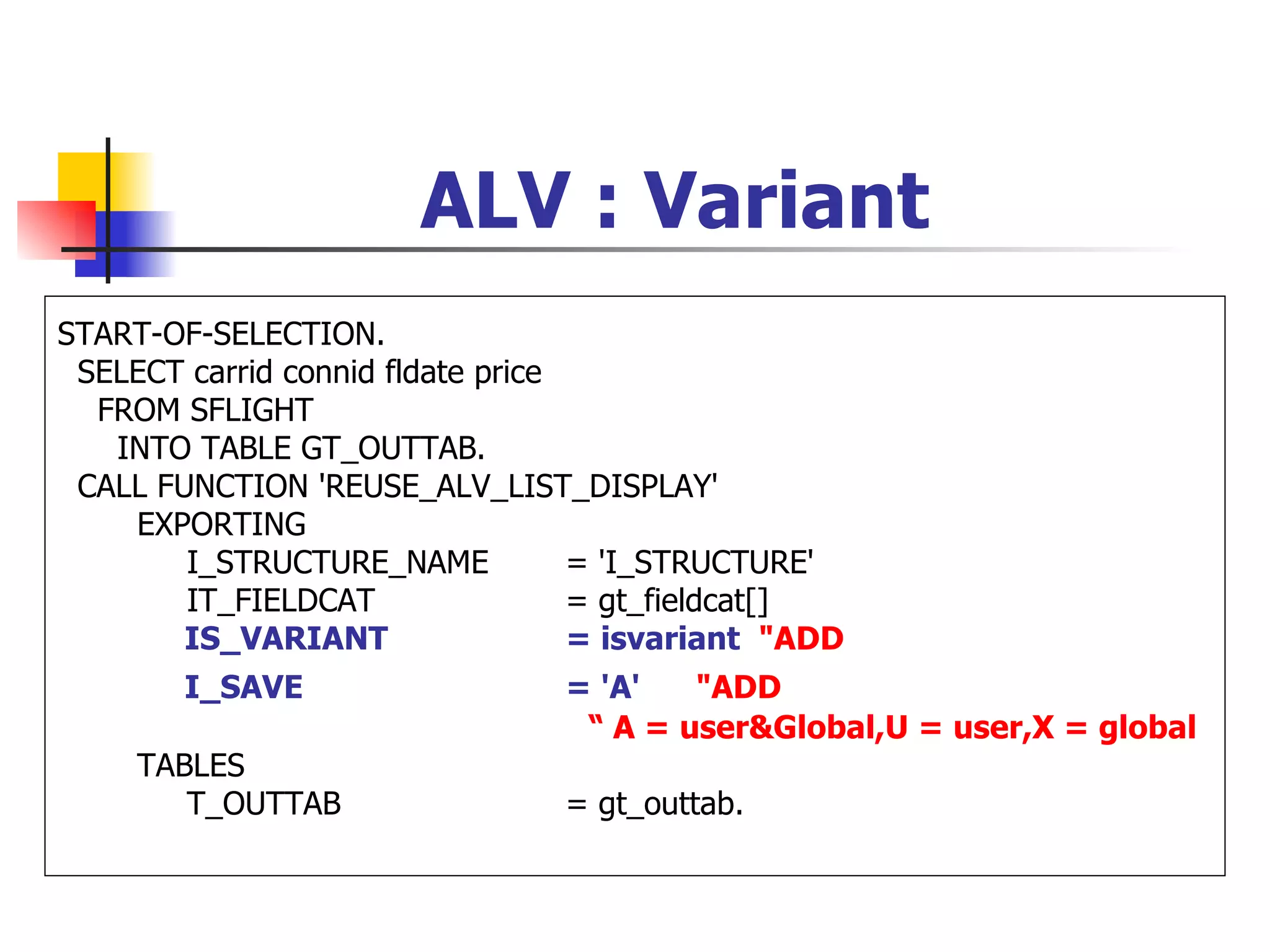 ALV : Variant
START-OF-SELECTION.
 SELECT carrid connid fldate price
  FROM SFLIGHT
   INTO TABLE GT_OUTTAB.
 CALL FUNCTION 'REUSE_ALV_LIST_DISPLAY'
    EXPORTING
        I_STRUCTURE_NAME           = 'I_STRUCTURE'
        IT_FIELDCAT                = gt_fieldcat[]
        IS_VARIANT                 = isvariant "ADD
        I_SAVE                  = 'A'   "ADD
                                 “ A = user&Global,U = user,X = global
     TABLES
        T_OUTTAB                = gt_outtab.
 