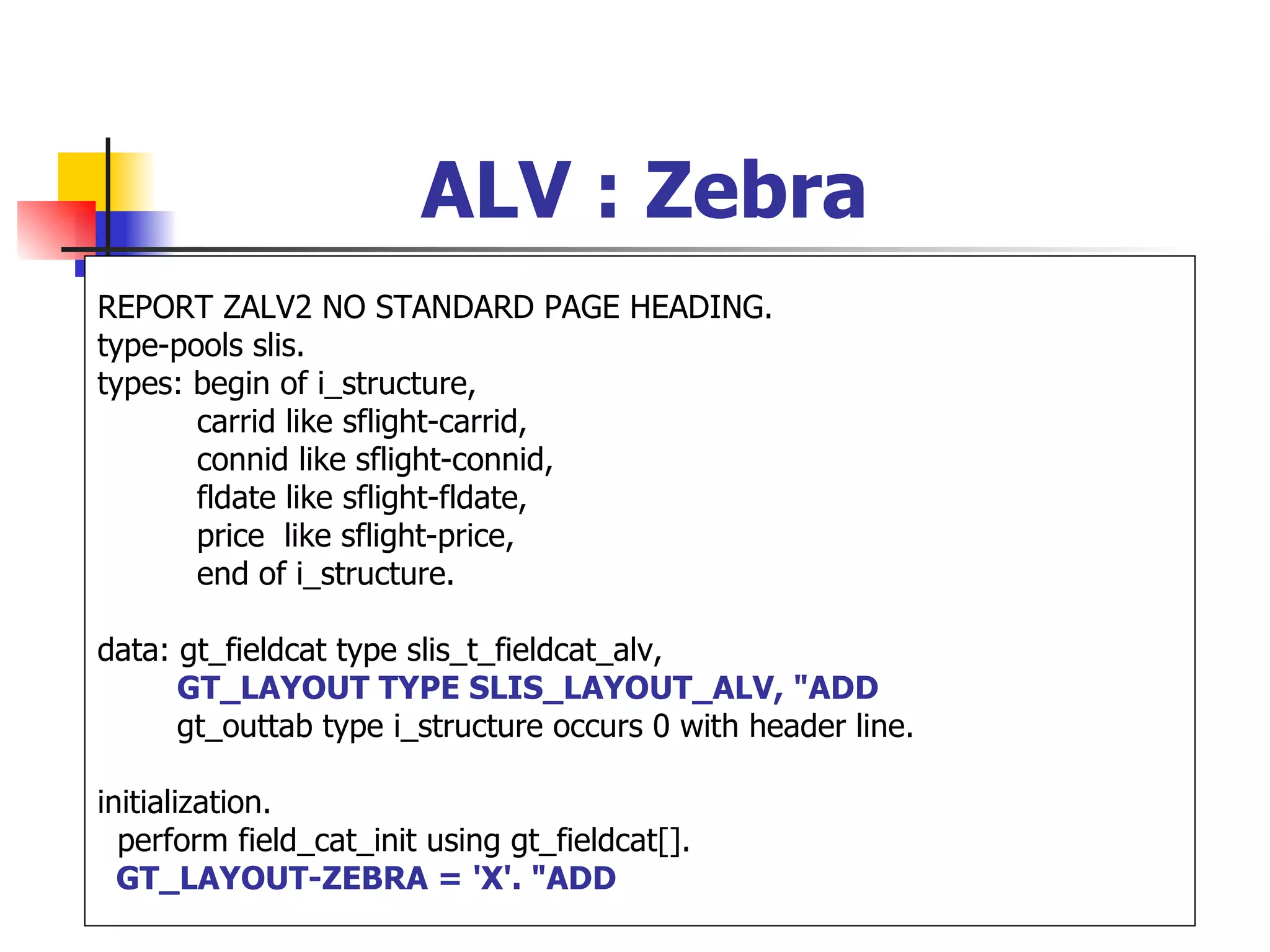 ALV : Zebra
REPORT ZALV2 NO STANDARD PAGE HEADING.
type-pools slis.
types: begin of i_structure,
       carrid like sflight-carrid,
       connid like sflight-connid,
       fldate like sflight-fldate,
       price like sflight-price,
       end of i_structure.

data: gt_fieldcat type slis_t_fieldcat_alv,
      GT_LAYOUT TYPE SLIS_LAYOUT_ALV, "ADD
      gt_outtab type i_structure occurs 0 with header line.

initialization.
  perform field_cat_init using gt_fieldcat[].
  GT_LAYOUT-ZEBRA = 'X'. "ADD
 