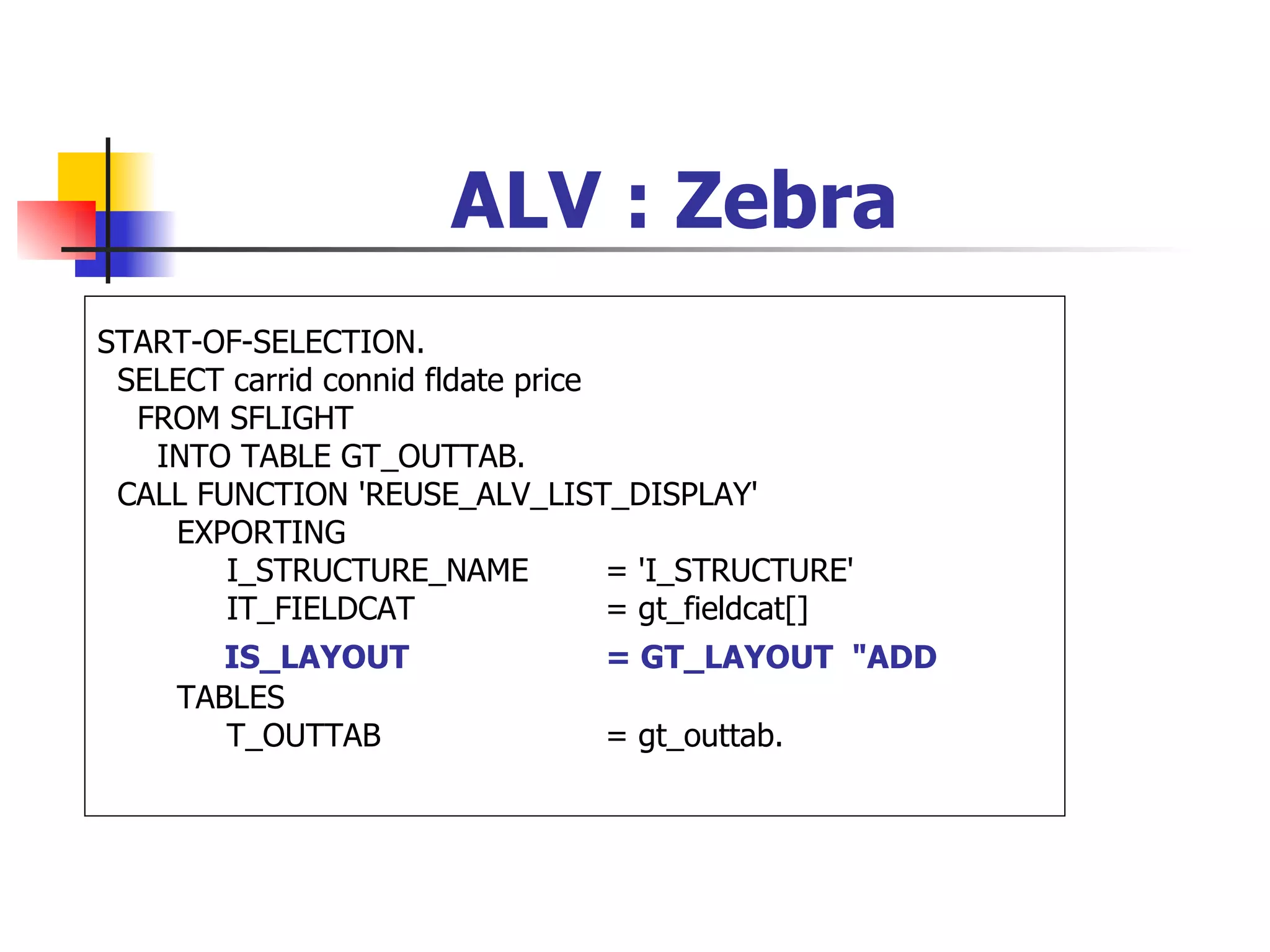 ALV : Zebra
START-OF-SELECTION.
 SELECT carrid connid fldate price
  FROM SFLIGHT
   INTO TABLE GT_OUTTAB.
 CALL FUNCTION 'REUSE_ALV_LIST_DISPLAY'
    EXPORTING
        I_STRUCTURE_NAME           = 'I_STRUCTURE'
        IT_FIELDCAT                = gt_fieldcat[]
        IS_LAYOUT                = GT_LAYOUT "ADD
     TABLES
        T_OUTTAB                 = gt_outtab.
 
