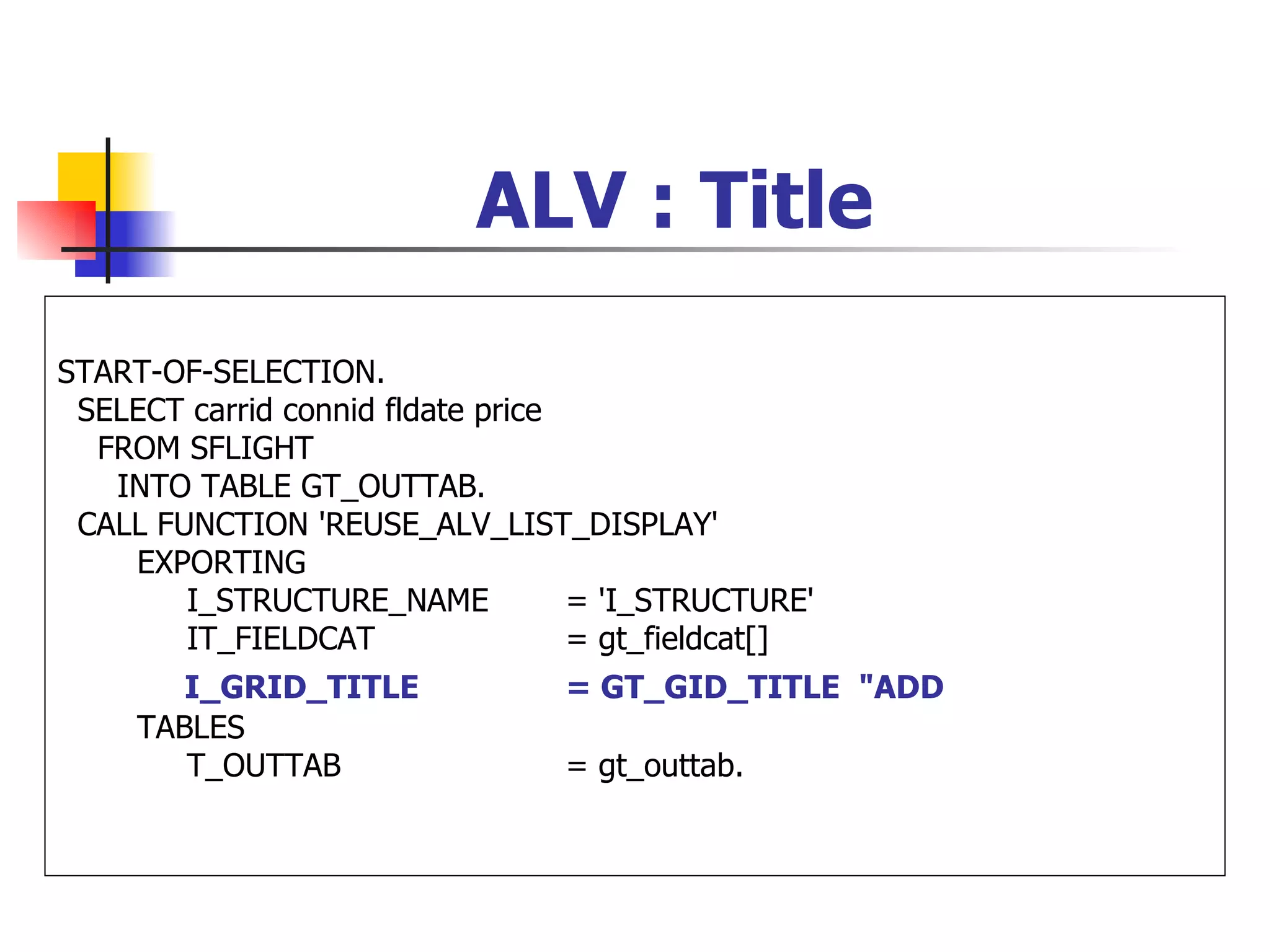 ALV : Title

START-OF-SELECTION.
 SELECT carrid connid fldate price
  FROM SFLIGHT
   INTO TABLE GT_OUTTAB.
 CALL FUNCTION 'REUSE_ALV_LIST_DISPLAY'
    EXPORTING
        I_STRUCTURE_NAME           = 'I_STRUCTURE'
        IT_FIELDCAT                = gt_fieldcat[]
        I_GRID_TITLE             = GT_GID_TITLE "ADD
     TABLES
        T_OUTTAB                 = gt_outtab.
 