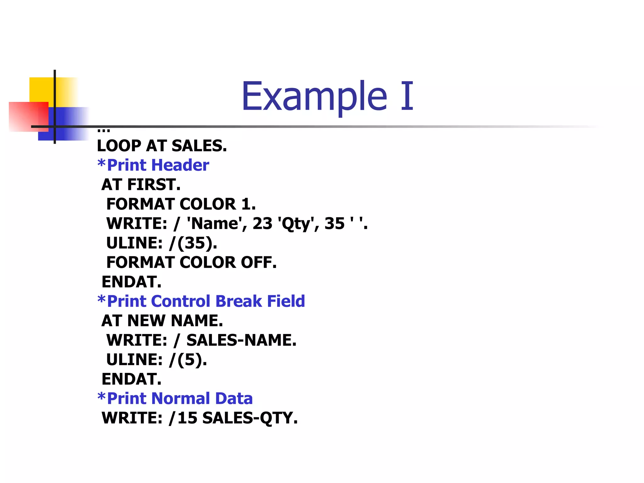 Example I
…
LOOP AT SALES.
*Print Header
 AT FIRST.
 FORMAT COLOR 1.
 WRITE: / 'Name', 23 'Qty', 35 ' '.
 ULINE: /(35).
 FORMAT COLOR OFF.
 ENDAT.
*Print Control Break Field
 AT NEW NAME.
 WRITE: / SALES-NAME.
 ULINE: /(5).
 ENDAT.
*Print Normal Data
 WRITE: /15 SALES-QTY.
 