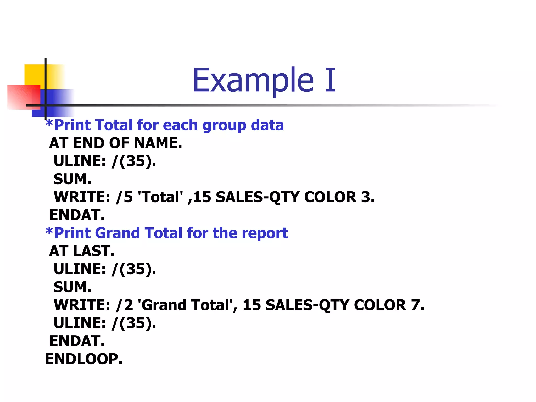 Example I
*Print Total for each group data
AT END OF NAME.
 ULINE: /(35).
 SUM.
 WRITE: /5 'Total' ,15 SALES-QTY COLOR 3.
ENDAT.
*Print Grand Total for the report
AT LAST.
 ULINE: /(35).
 SUM.
 WRITE: /2 'Grand Total', 15 SALES-QTY COLOR 7.
 ULINE: /(35).
ENDAT.
ENDLOOP.
 