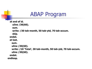 ABAP Program
  at end of id.
     uline /30(60).
     sum.
     write: /30 tab-month, 50 tab-ytd, 70 tab-accum.
     skip.
 endat.
 at last.
    sum.
    uline /30(60).
    write: /10 ‘Total’, 30 tab-month, 50 tab-ytd, 70 tab-accum.
    uline /30(60).
 endat.
endloop.
 