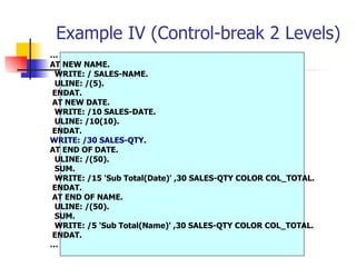 Example IV (Control-break 2 Levels)
…
AT NEW NAME.
 WRITE: / SALES-NAME.
 ULINE: /(5).
ENDAT.
AT NEW DATE.
 WRITE: /10 SALES-DATE.
 ULINE: /10(10).
ENDAT.
WRITE: /30 SALES-QTY.
AT END OF DATE.
 ULINE: /(50).
 SUM.
 WRITE: /15 'Sub Total(Date)' ,30 SALES-QTY COLOR COL_TOTAL.
ENDAT.
AT END OF NAME.
 ULINE: /(50).
 SUM.
 WRITE: /5 'Sub Total(Name)' ,30 SALES-QTY COLOR COL_TOTAL.
ENDAT.
…
 