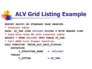 ALV Grid Listing Example
REPORT ZALV01 NO STANDARD PAGE HEADING.
* Internal table
DATA: GT_TAB LIKE SFLIGHT OCCURS 0 WITH HEADER LINE.
* Load Data from DB into internal table
SELECT * FROM SFLIGHT INTO TABLE GT_TAB.
* Call ABAP List Viewer function
CALL FUNCTION 'REUSE_ALV_GRID_DISPLAY'
    EXPORTING
         I_STRUCTURE_NAME   = 'SFLIGHT'
    TABLES
         T_OUTTAB           = GT_TAB.
 