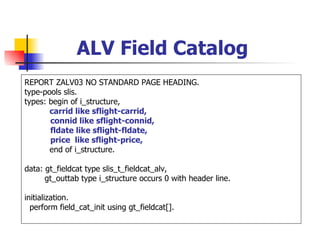 ALV Field Catalog
REPORT ZALV03 NO STANDARD PAGE HEADING.
type-pools slis.
types: begin of i_structure,
       carrid like sflight-carrid,
       connid like sflight-connid,
       fldate like sflight-fldate,
       price like sflight-price,
       end of i_structure.

data: gt_fieldcat type slis_t_fieldcat_alv,
      gt_outtab type i_structure occurs 0 with header line.

initialization.
  perform field_cat_init using gt_fieldcat[].
 