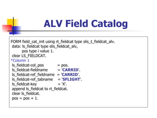 ALV Field Catalog
FORM field_cat_init using rt_fieldcat type slis_t_fieldcat_alv.
 data: ls_fieldcat type slis_fieldcat_alv,
        pos type i value 1.
 clear LS_FIELDCAT.
*Column 1
 ls_fieldcat-col_pos         = pos.
 ls_fieldcat-fieldname       = 'CARRID'.
 ls_fieldcat-ref_fieldname = 'CARRID'.
 ls_fieldcat-ref_tabname = 'SFLIGHT'.
 ls_fieldcat-key              = 'X'.
 append ls_fieldcat to rt_fieldcat.
 clear ls_fieldcat.
 pos = pos + 1.
 