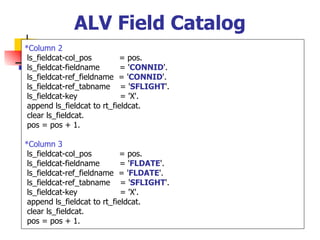 ALV Field Catalog
*Column 2
 ls_fieldcat-col_pos        = pos.
 ls_fieldcat-fieldname       = 'CONNID'.
 ls_fieldcat-ref_fieldname = 'CONNID'.
 ls_fieldcat-ref_tabname = 'SFLIGHT'.
 ls_fieldcat-key             = 'X'.
 append ls_fieldcat to rt_fieldcat.
 clear ls_fieldcat.
 pos = pos + 1.

*Column 3
 ls_fieldcat-col_pos        = pos.
 ls_fieldcat-fieldname       = 'FLDATE'.
 ls_fieldcat-ref_fieldname = 'FLDATE'.
 ls_fieldcat-ref_tabname = 'SFLIGHT'.
 ls_fieldcat-key             = 'X'.
 append ls_fieldcat to rt_fieldcat.
 clear ls_fieldcat.
 pos = pos + 1.
 