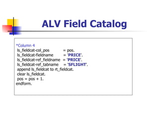 ALV Field Catalog

*Column 4
 ls_fieldcat-col_pos        = pos.
 ls_fieldcat-fieldname       = 'PRICE'.
 ls_fieldcat-ref_fieldname = 'PRICE'.
 ls_fieldcat-ref_tabname = 'SFLIGHT'.
 append ls_fieldcat to rt_fieldcat.
 clear ls_fieldcat.
 pos = pos + 1.
endform.
 