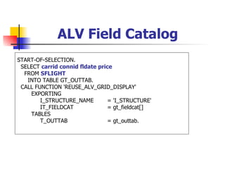ALV Field Catalog
START-OF-SELECTION.
 SELECT carrid connid fldate price
  FROM SFLIGHT
   INTO TABLE GT_OUTTAB.
 CALL FUNCTION 'REUSE_ALV_GRID_DISPLAY'
    EXPORTING
        I_STRUCTURE_NAME         = 'I_STRUCTURE'
        IT_FIELDCAT              = gt_fieldcat[]
    TABLES
        T_OUTTAB                 = gt_outtab.
 