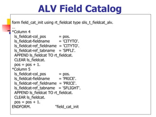 ALV Field Catalog
form field_cat_init using rt_fieldcat type slis_t_fieldcat_alv.
…
*Column 4
  ls_fieldcat-col_pos        = pos.
  ls_fieldcat-fieldname      = 'CITYTO'.
  ls_fieldcat-ref_fieldname = 'CITYTO'.
  ls_fieldcat-ref_tabname = 'SPFLI'.
  APPEND ls_fieldcat TO rt_fieldcat.
  CLEAR ls_fieldcat.
  pos = pos + 1.
*Column 5
  ls_fieldcat-col_pos        = pos.
  ls_fieldcat-fieldname      = 'PRICE'.
  ls_fieldcat-ref_fieldname = 'PRICE'.
  ls_fieldcat-ref_tabname = 'SFLIGHT'.
  APPEND ls_fieldcat TO rt_fieldcat.
  CLEAR ls_fieldcat.
  pos = pos + 1.
ENDFORM.                  "field_cat_init
 