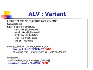 ALV : Variant
REPORT ZALV06 NO STANDARD PAGE HEADING.
type-pools slis.
types: begin of i_structure,
       carrid like sflight-carrid,
       connid like sflight-connid,
       fldate like sflight-fldate,
       price like sflight-price,
       end of i_structure.

data: gt_fieldcat type slis_t_fieldcat_alv,
      isvariant like DISVARIANT. "ADD
      gt_outtab type i_structure occurs 0 with header line.

initialization.
  perform field_cat_init using gt_fieldcat[].
  isvariant-report = 'ZALV06'. "ADD
 