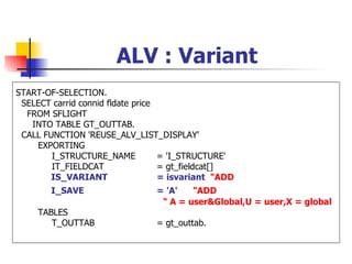ALV : Variant
START-OF-SELECTION.
 SELECT carrid connid fldate price
  FROM SFLIGHT
   INTO TABLE GT_OUTTAB.
 CALL FUNCTION 'REUSE_ALV_LIST_DISPLAY'
    EXPORTING
        I_STRUCTURE_NAME           = 'I_STRUCTURE'
        IT_FIELDCAT                = gt_fieldcat[]
        IS_VARIANT                 = isvariant "ADD
        I_SAVE                  = 'A'   "ADD
                                 “ A = user&Global,U = user,X = global
     TABLES
        T_OUTTAB                = gt_outtab.
 